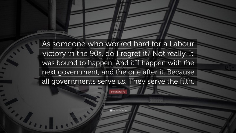Stephen Fry Quote: “As someone who worked hard for a Labour victory in the 90s, do I regret it? Not really. It was bound to happen. And it’ll happen with the next government, and the one after it. Because all governments serve us. They serve the filth.”
