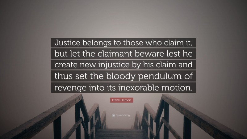 Frank Herbert Quote: “Justice belongs to those who claim it, but let the claimant beware lest he create new injustice by his claim and thus set the bloody pendulum of revenge into its inexorable motion.”