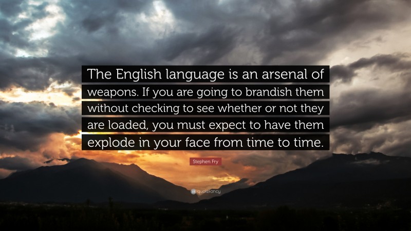 Stephen Fry Quote: “The English language is an arsenal of weapons. If you are going to brandish them without checking to see whether or not they are loaded, you must expect to have them explode in your face from time to time.”