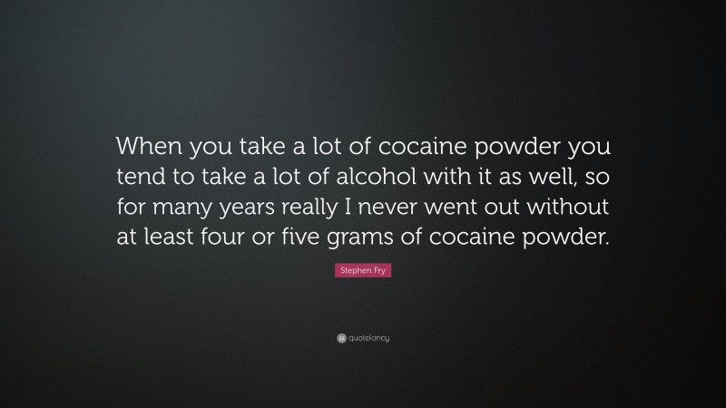 Stephen Fry Quote: “When you take a lot of cocaine powder you tend to take a lot of alcohol with it as well, so for many years really I never went out without at least four or five grams of cocaine powder.”