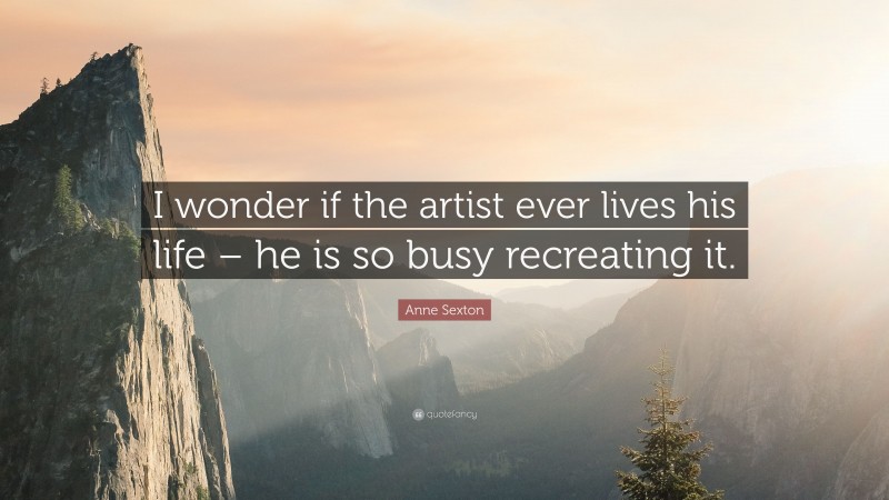 Anne Sexton Quote: “I wonder if the artist ever lives his life – he is so busy recreating it.”