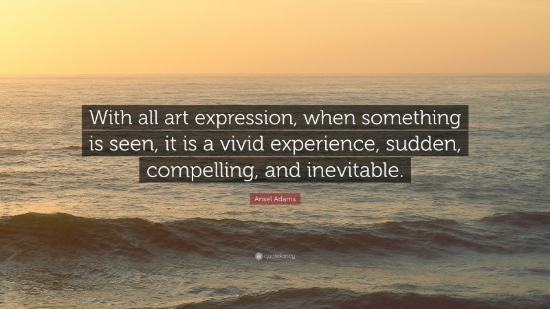 Ansel Adams Quote: “With all art expression, when something is seen, it is a vivid experience, sudden, compelling, and inevitable.”