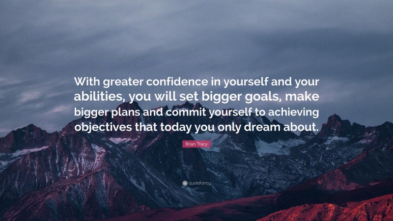 Brian Tracy Quote: “With greater confidence in yourself and your abilities, you will set bigger goals, make bigger plans and commit yourself to achieving objectives that today you only dream about.”