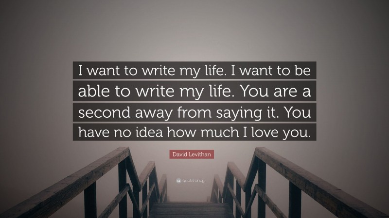 David Levithan Quote: “I want to write my life. I want to be able to write my life. You are a second away from saying it. You have no idea how much I love you.”