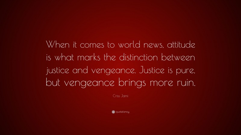 Criss Jami Quote: “When it comes to world news, attitude is what marks the distinction between justice and vengeance. Justice is pure, but vengeance brings more ruin.”