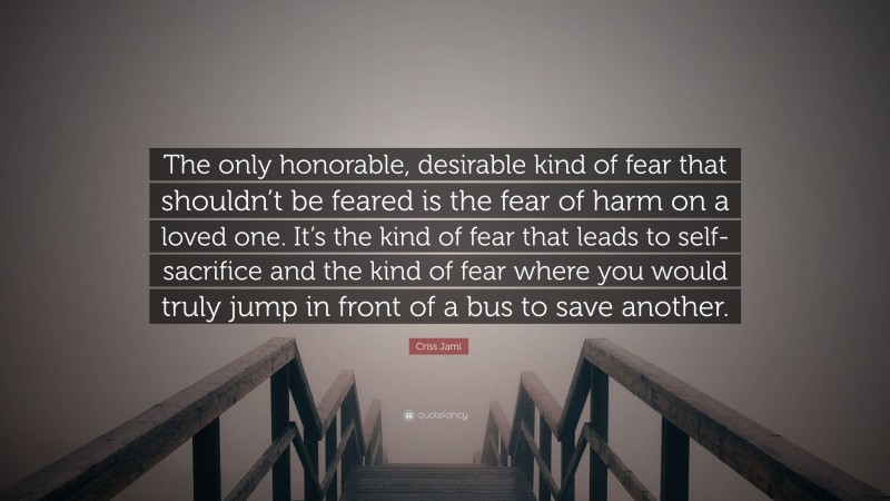 Criss Jami Quote: “The only honorable, desirable kind of fear that shouldn’t be feared is the fear of harm on a loved one. It’s the kind of fear that leads to self-sacrifice and the kind of fear where you would truly jump in front of a bus to save another.”