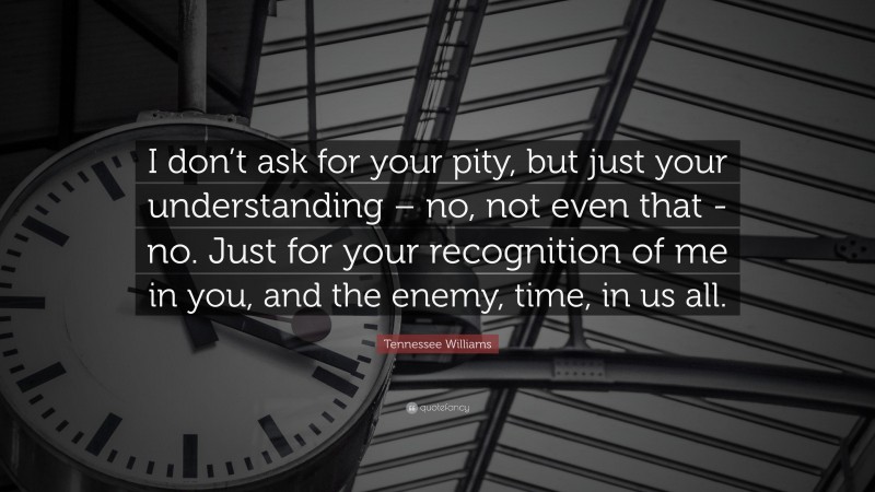 Tennessee Williams Quote: “I don’t ask for your pity, but just your understanding – no, not even that -no. Just for your recognition of me in you, and the enemy, time, in us all.”