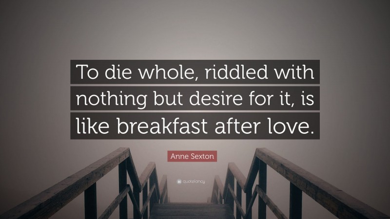 Anne Sexton Quote: “To die whole, riddled with nothing but desire for it, is like breakfast after love.”