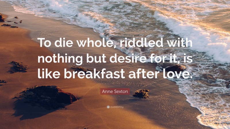 Anne Sexton Quote: “To die whole, riddled with nothing but desire for it, is like breakfast after love.”