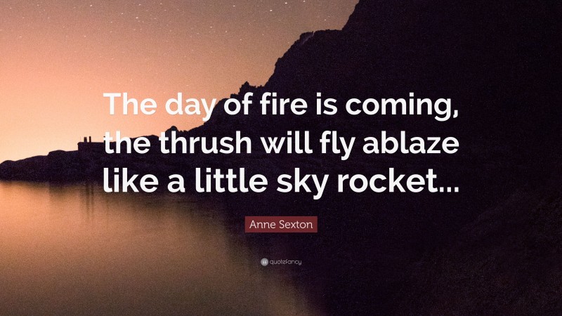 Anne Sexton Quote: “The day of fire is coming, the thrush will fly ablaze like a little sky rocket...”