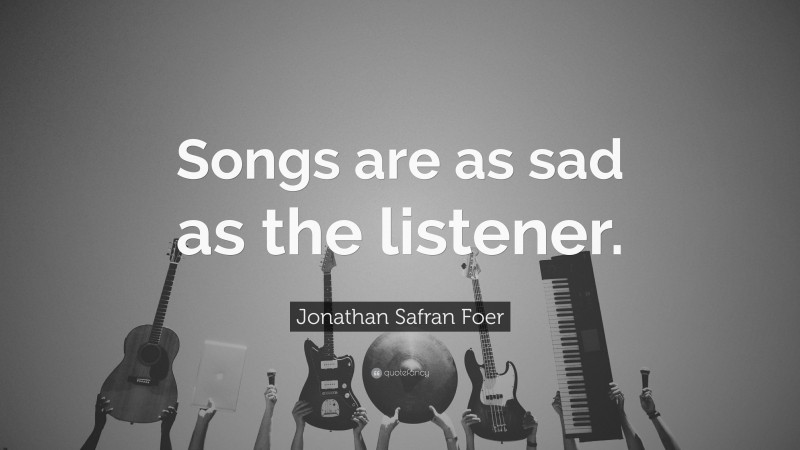 Jonathan Safran Foer Quote: “Songs are as sad as the listener.”