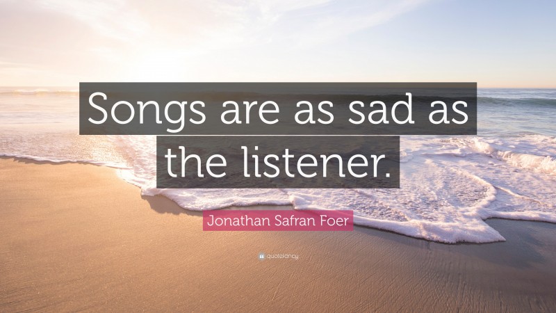 Jonathan Safran Foer Quote: “Songs are as sad as the listener.”