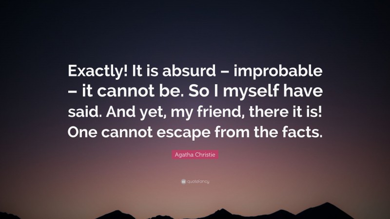 Agatha Christie Quote: “Exactly! It is absurd – improbable – it cannot be. So I myself have said. And yet, my friend, there it is! One cannot escape from the facts.”