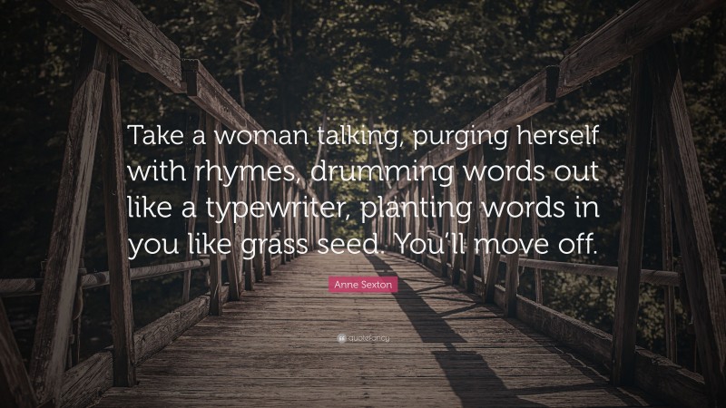 Anne Sexton Quote: “Take a woman talking, purging herself with rhymes, drumming words out like a typewriter, planting words in you like grass seed. You’ll move off.”