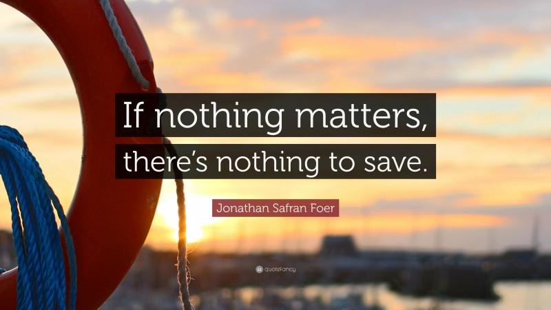 Jonathan Safran Foer Quote: “If nothing matters, there’s nothing to save.”