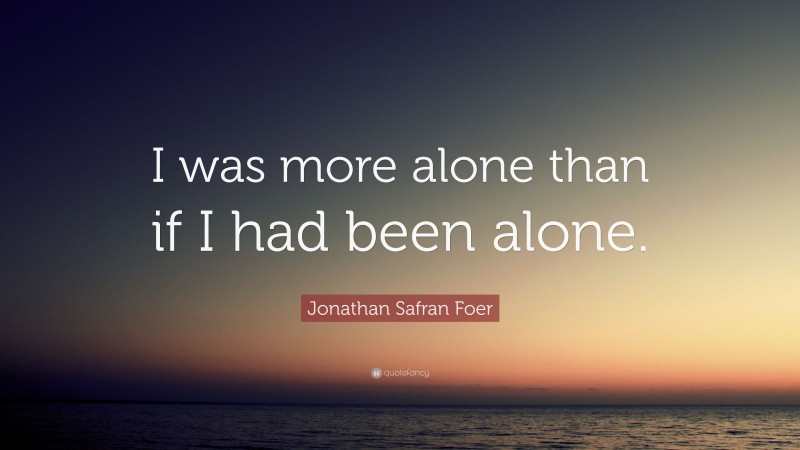 Jonathan Safran Foer Quote: “I was more alone than if I had been alone.”