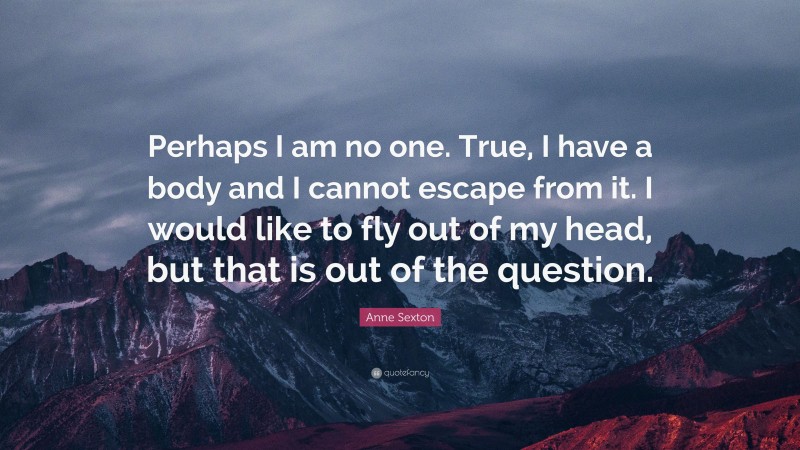 Anne Sexton Quote: “Perhaps I am no one. True, I have a body and I cannot escape from it. I would like to fly out of my head, but that is out of the question.”