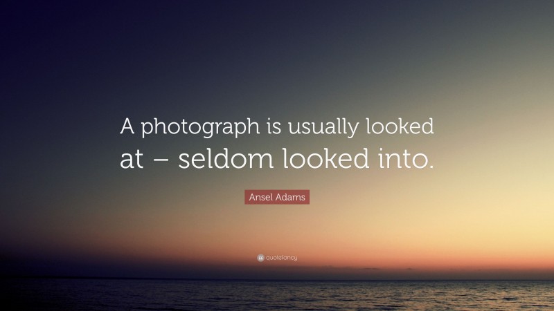 Ansel Adams Quote: “A photograph is usually looked at – seldom looked into.”