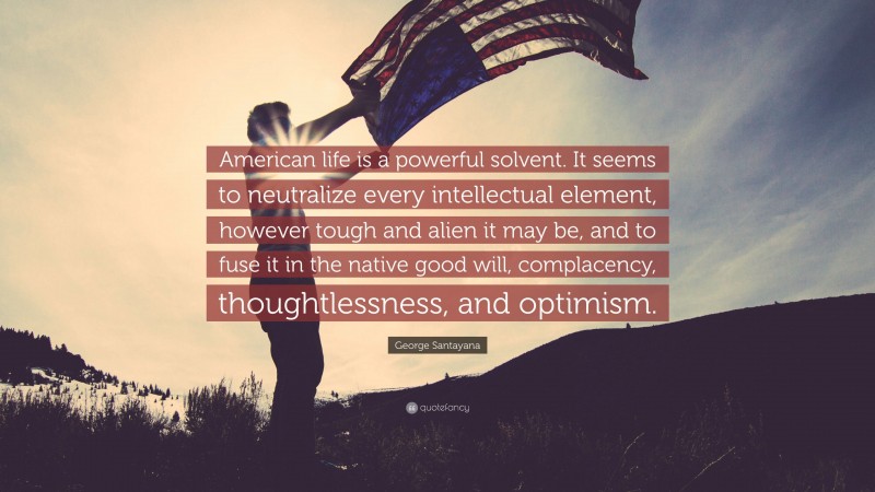 George Santayana Quote: “American life is a powerful solvent. It seems to neutralize every intellectual element, however tough and alien it may be, and to fuse it in the native good will, complacency, thoughtlessness, and optimism.”