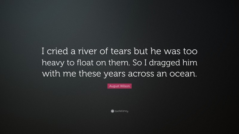 August Wilson Quote: “I cried a river of tears but he was too heavy to float on them. So I dragged him with me these years across an ocean.”