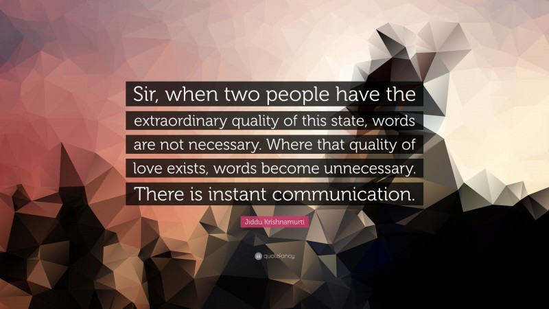 Jiddu Krishnamurti Quote: “Sir, when two people have the extraordinary quality of this state, words are not necessary. Where that quality of love exists, words become unnecessary. There is instant communication.”