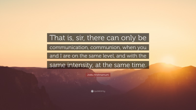 Jiddu Krishnamurti Quote: “That is, sir, there can only be communication, communion, when you and I are on the same level, and with the same intensity, at the same time.”