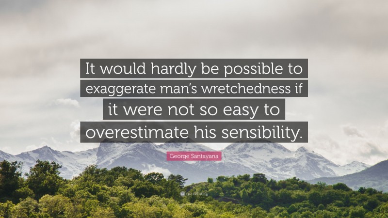 George Santayana Quote: “It would hardly be possible to exaggerate man’s wretchedness if it were not so easy to overestimate his sensibility.”