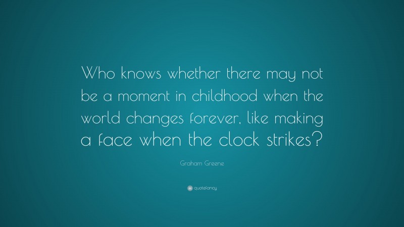 Graham Greene Quote: “Who knows whether there may not be a moment in childhood when the world changes forever, like making a face when the clock strikes?”