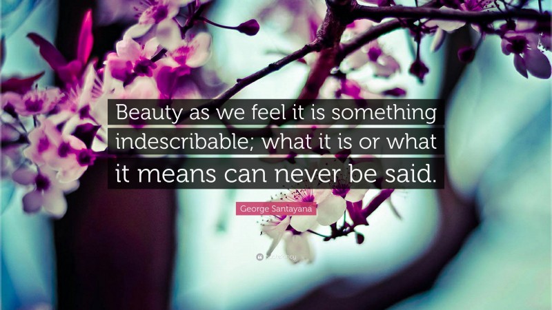 George Santayana Quote: “Beauty as we feel it is something indescribable; what it is or what it means can never be said.”