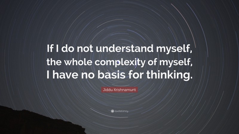 Jiddu Krishnamurti Quote: “If I do not understand myself, the whole complexity of myself, I have no basis for thinking.”