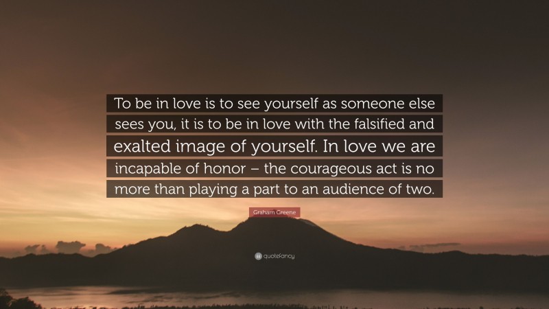 Graham Greene Quote: “To be in love is to see yourself as someone else sees you, it is to be in love with the falsified and exalted image of yourself. In love we are incapable of honor – the courageous act is no more than playing a part to an audience of two.”