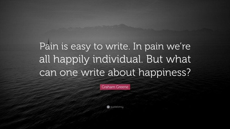 Graham Greene Quote: “Pain is easy to write. In pain we’re all happily individual. But what can one write about happiness?”