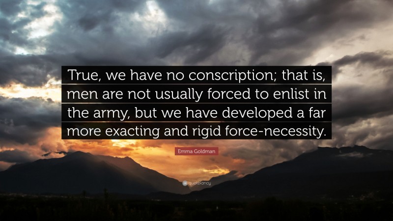 Emma Goldman Quote: “True, we have no conscription; that is, men are not usually forced to enlist in the army, but we have developed a far more exacting and rigid force-necessity.”