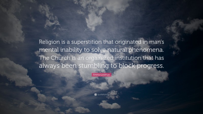 Emma Goldman Quote: “Religion is a superstition that originated in man’s mental inability to solve natural phenomena. The Church is an orgainized institution that has always been stumbling to block progress.”