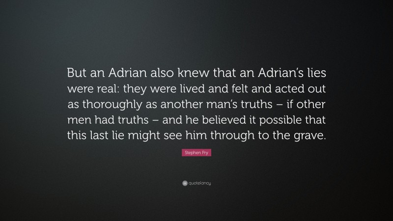 Stephen Fry Quote: “But an Adrian also knew that an Adrian’s lies were real: they were lived and felt and acted out as thoroughly as another man’s truths – if other men had truths – and he believed it possible that this last lie might see him through to the grave.”