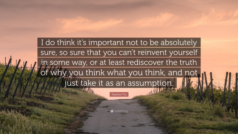 Stephen Fry Quote: “I do think it’s important not to be absolutely sure, so sure that you can’t reinvent yourself in some way, or at least rediscover the truth of why you think what you think, and not just take it as an assumption.”