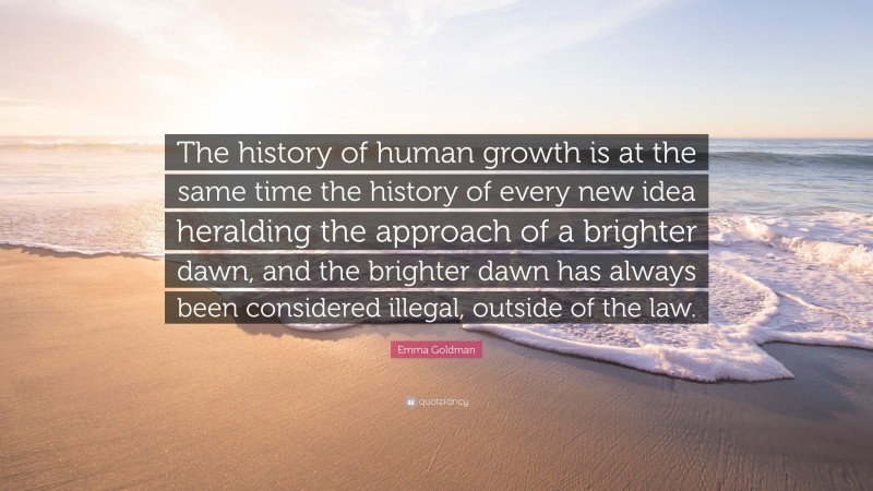 Emma Goldman Quote: “The history of human growth is at the same time the history of every new idea heralding the approach of a brighter dawn, and the brighter dawn has always been considered illegal, outside of the law.”
