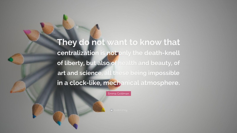 Emma Goldman Quote: “They do not want to know that centralization is not only the death-knell of liberty, but also of health and beauty, of art and science, all these being impossible in a clock-like, mechanical atmosphere.”