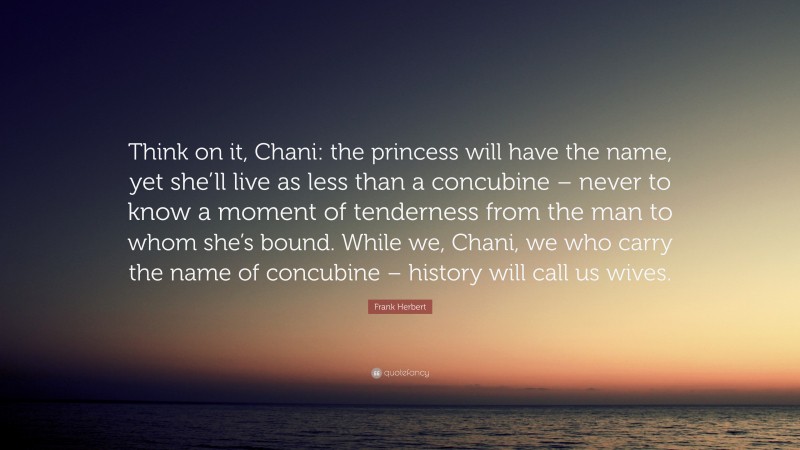Frank Herbert Quote: “Think on it, Chani: the princess will have the name, yet she’ll live as less than a concubine – never to know a moment of tenderness from the man to whom she’s bound. While we, Chani, we who carry the name of concubine – history will call us wives.”