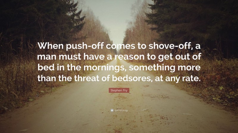 Stephen Fry Quote: “When push-off comes to shove-off, a man must have a reason to get out of bed in the mornings, something more than the threat of bedsores, at any rate.”