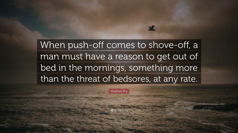 Stephen Fry Quote: “When push-off comes to shove-off, a man must have a reason to get out of bed in the mornings, something more than the threat of bedsores, at any rate.”