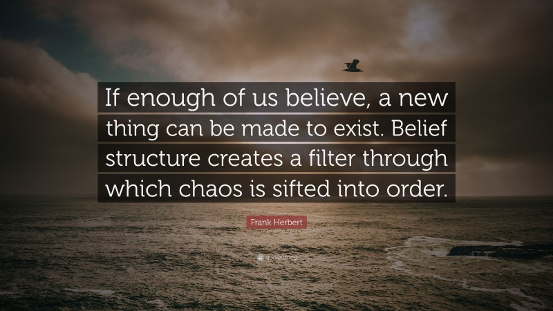 Frank Herbert Quote: “If enough of us believe, a new thing can be made to exist. Belief structure creates a filter through which chaos is sifted into order.”
