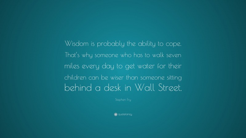 Stephen Fry Quote: “Wisdom is probably the ability to cope. That’s why someone who has to walk seven miles every day to get water for their children can be wiser than someone sitting behind a desk in Wall Street.”