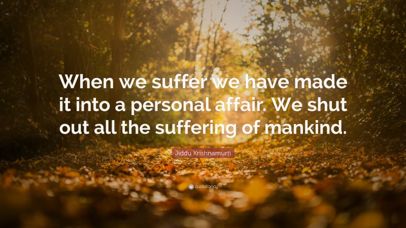 Jiddu Krishnamurti Quote: “When we suffer we have made it into a personal affair. We shut out all the suffering of mankind.”