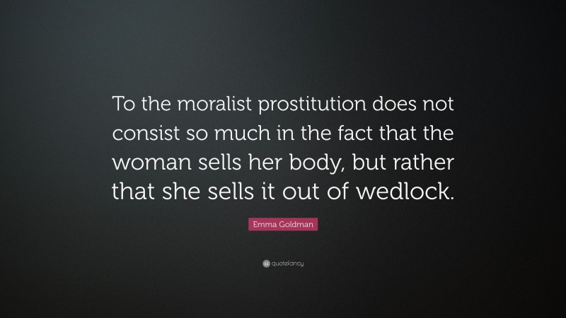 Emma Goldman Quote: “To the moralist prostitution does not consist so much in the fact that the woman sells her body, but rather that she sells it out of wedlock.”