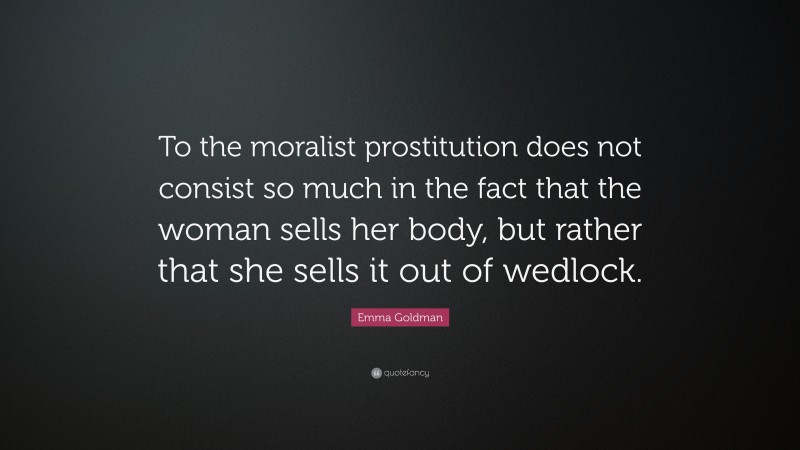 Emma Goldman Quote: “To the moralist prostitution does not consist so much in the fact that the woman sells her body, but rather that she sells it out of wedlock.”