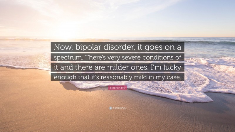 Stephen Fry Quote: “Now, bipolar disorder, it goes on a spectrum. There’s very severe conditions of it and there are milder ones. I’m lucky enough that it’s reasonably mild in my case.”