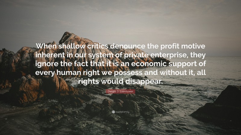 Dwight D. Eisenhower Quote: “When shallow critics denounce the profit motive inherent in our system of private enterprise, they ignore the fact that it is an economic support of every human right we possess and without it, all rights would disappear.”