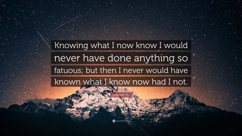 Stephen Fry Quote: “Knowing what I now know I would never have done anything so fatuous; but then I never would have known what I know now had I not.”