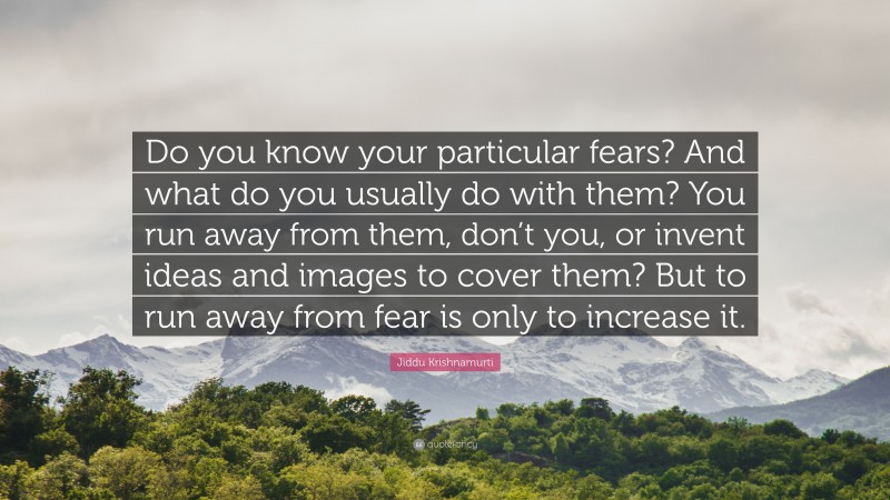 Jiddu Krishnamurti Quote: “Do you know your particular fears? And what do you usually do with them? You run away from them, don’t you, or invent ideas and images to cover them? But to run away from fear is only to increase it.”